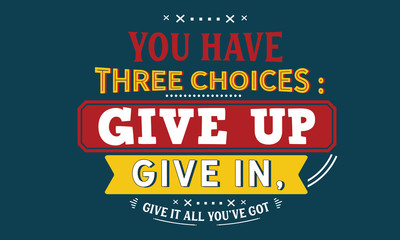 you have three choices : give up, give in , give it all you've got