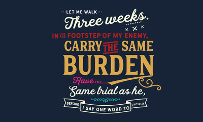 Let me walk three weeks in the footsteps of my enemy, carry the same burden, have the same trials as he, before I say one word to criticize