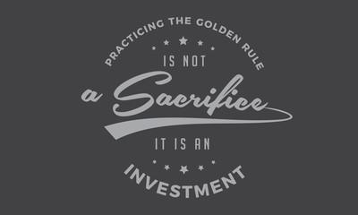 practicing the golden rule is not a sacrifice it is an investment