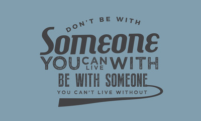 Don't be with someone you can live with be with someone you can't live without.