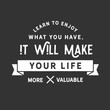 Learn to enjoy what you have, it will make your life more valuable