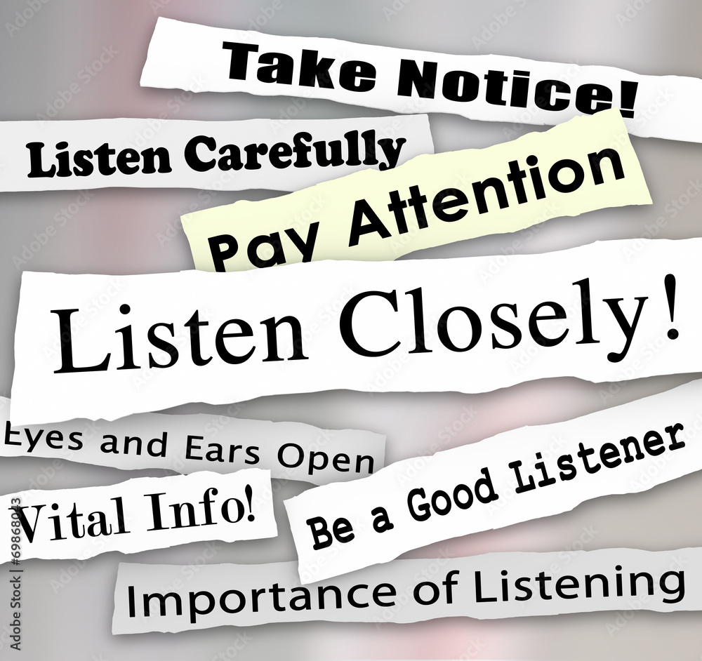 Closely. Take Notice. Listen closely. Pay more attention. Listen carefully.