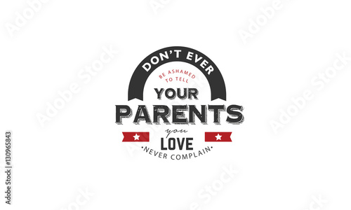 don't ever be ashamed to tell your parents you love, never complain