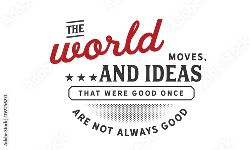 the world moves, and ideas that were good once are not always good