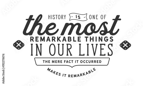 History is one of the most remarkable things in our lives. The mere fact it occurred makes it remarkable