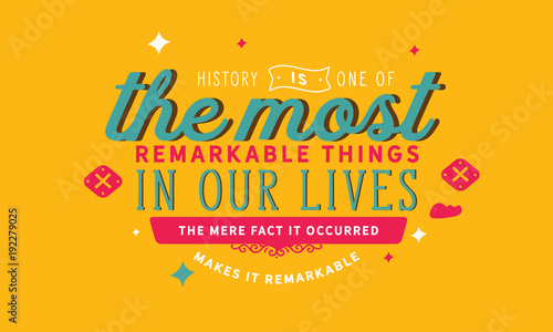 History is one of the most remarkable things in our lives. The mere fact it occurred makes it remarkable