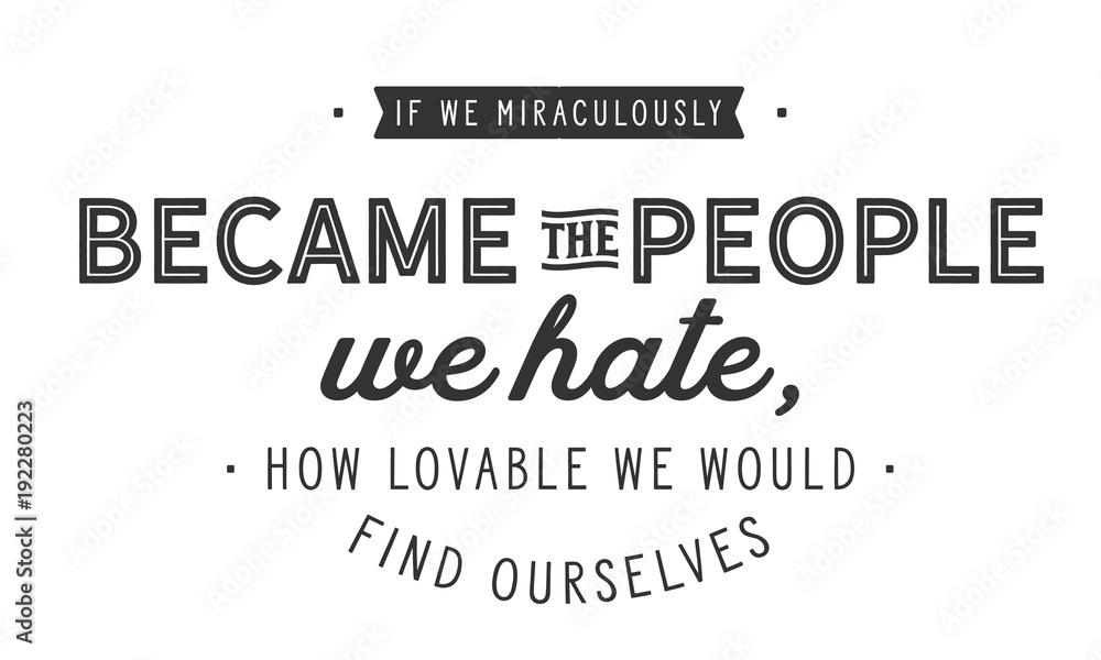if we miraculously became the people we hate, how lovable we would find ourselves