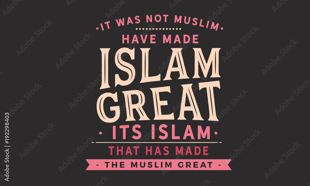 It was not Muslim who have made Islam great. its Islam that has made the Muslim great
