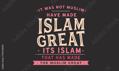 It was not Muslim who have made Islam great. its Islam that has made the Muslim great