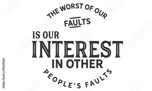 The Worst of our faults is our interest in other people’s Faults