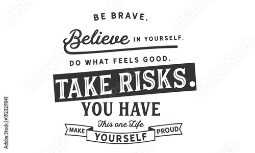 Be brave. Believe in yourself.Do what feels good. Take risks.You have this one life. Make yourself proud. 