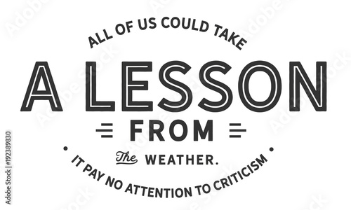 All of us could take a lesson from the weather.
It pays no attention to criticism

