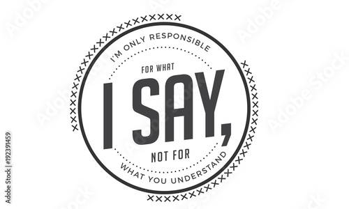 i'm only responsible for what i say, not for what you understand