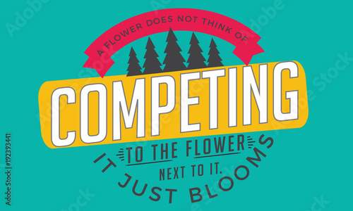 a flower does not think of competing to the flower next it, it just blooms