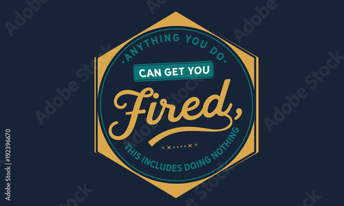 Anything you do can get you fired; this includes doing nothing.