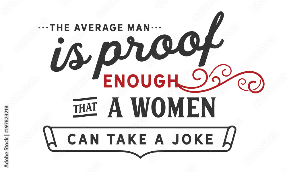 The average man is proof enough that a woman can take a joke The average man is proof enough that a woman can take a joke