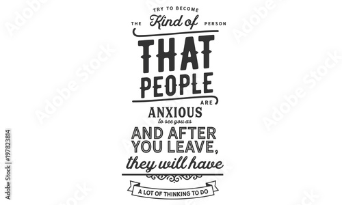 Try to become the kind of person that people are anxious to see you as, and after you leave, they will have a lot of thinking to do. 