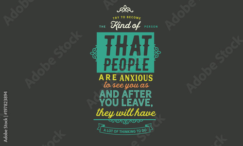 Try to become the kind of person that people are anxious to see you as, and after you leave, they will have a lot of thinking to do. 