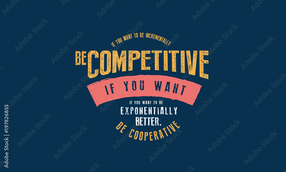 If you want to be incrementally better: Be competitive. If you want to be exponentially better: Be cooperative. If you want to be incrementally better: Be competitive. If you want to be exponentially better: Be cooperative.