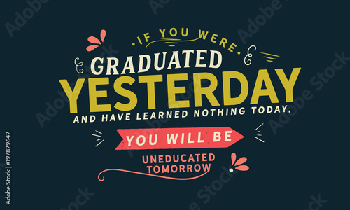 If you were graduated yesterday, and have learned nothing today, you will be uneducated tomorrow