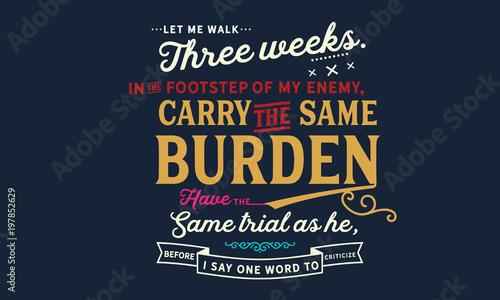 Let me walk three weeks in the footsteps of my enemy, carry the same burden, have the same trials as he, before I say one word to criticize