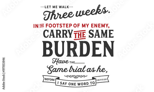 Let me walk three weeks in the footsteps of my enemy, carry the same burden, have the same trials as he, before I say one word to criticize