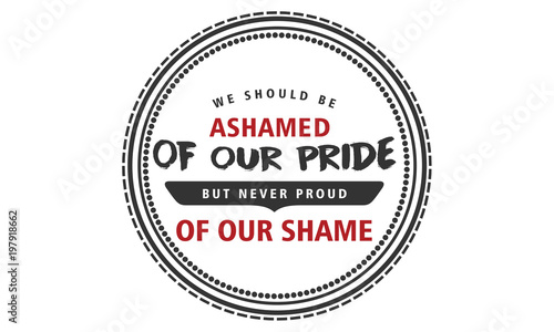 We should be ashamed of our pride, but never proud of our shame. 