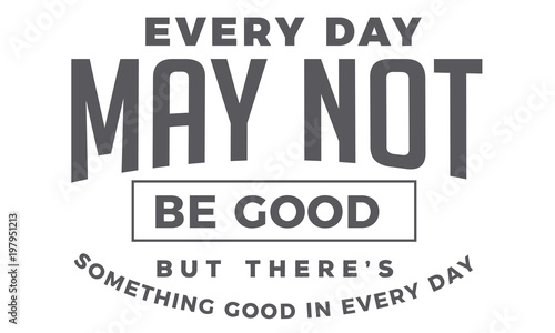 every day may not be good but there's something good in every day