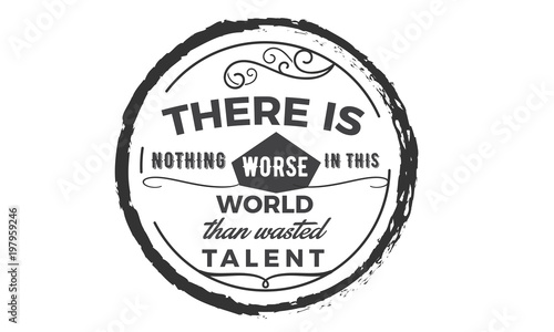 There is nothing worse in this world then wasted talent.