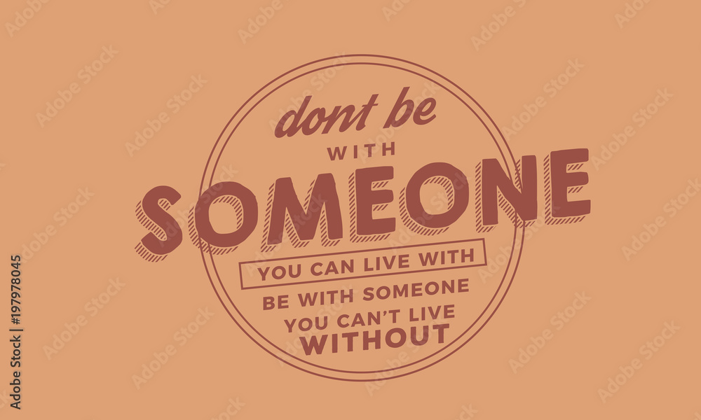 Don't be with someone you can live with be with someone you can't live without.