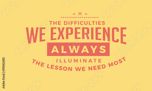 The difficulties we experience Always illuminate the lessons we need most.