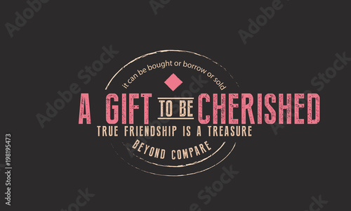 it can be bought or borrow or sold a gift to be cherished, true friendship is a treasure beyond comparre