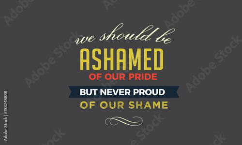 We should be ashamed of our pride, but never proud of our shame. 