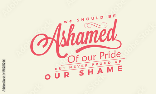 We should be ashamed of our pride, but never proud of our shame. 