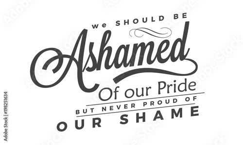 We should be ashamed of our pride, but never proud of our shame. 