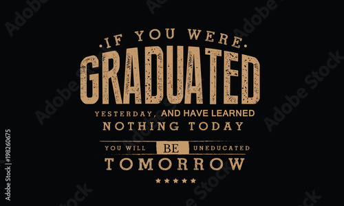 If you were graduated yesterday, and have learned nothing today, you will be uneducated tomorrow. 