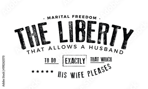 Marital Freedom: The liberty that allows a husband to do exactly that which his wife pleases. 
