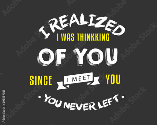 I realized I was thinking of you, Since I meet you, you never left.