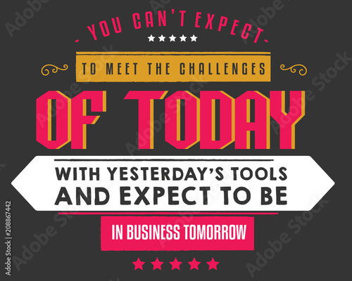 You can't expect to meet the challenges of today with yesterday's tools and expect to be in business tomorrow. 