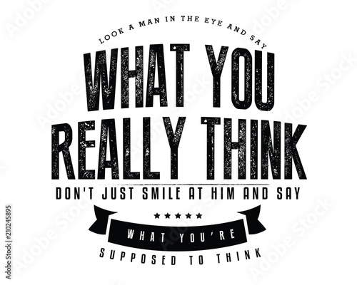 Look a man in the eye and say what you really think, don't just smile at him and say what you're supposed to think. 