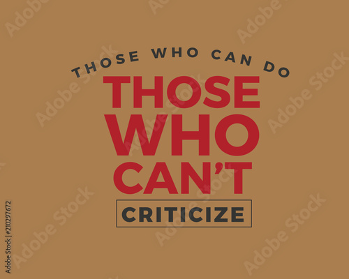 Those who can do. Those who can't -- criticize. 