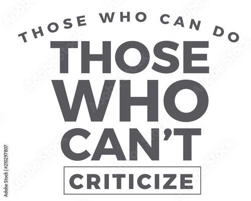 Those who can do. Those who can't -- criticize. 