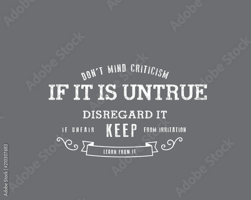 Don't mind criticism. If it is untrue, disregard it; if unfair, keep from irritation; learn from it. 