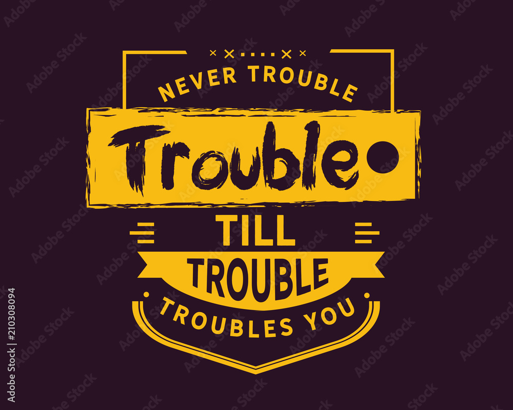 Never trouble trouble till trouble troubles you.