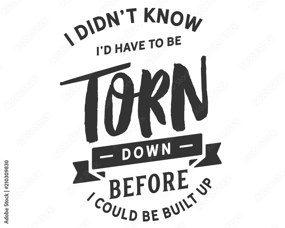 I didn't know I'd have to be torn down before I could be built up. I didn't know I'd have to be torn down before I could be built up.