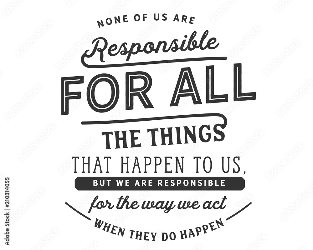 None of us are responsible for all the things that happen to us, but we are responsible for the way we act when they do happen.