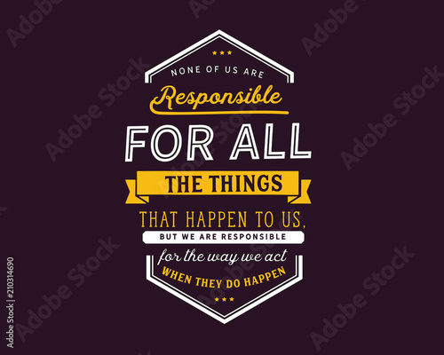 None of us are responsible for all the things that happen to us, but we are responsible for the way we act when they do happen.