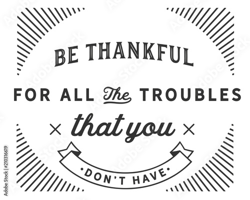 Be thankful for all the troubles that you don’t have.