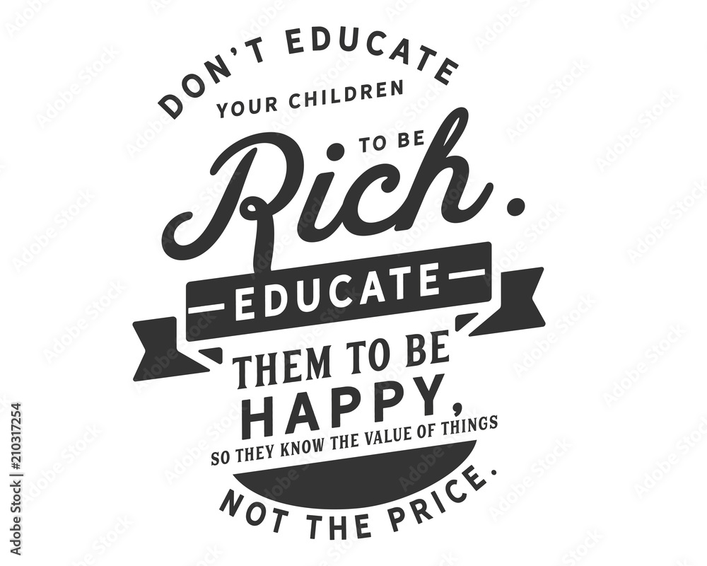 Don’t educate your children to be rich. Educate them to be happy, so they know the value of things, not the price. Don’t educate your children to be rich. Educate them to be happy, so they know the value of things, not the price.
