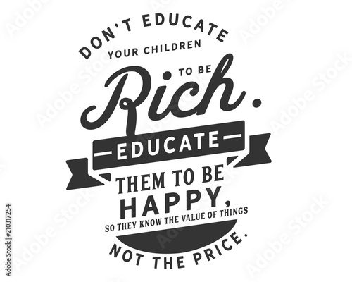 Don’t educate your children to be rich. Educate them to be happy, so they know the value of things, not the price.